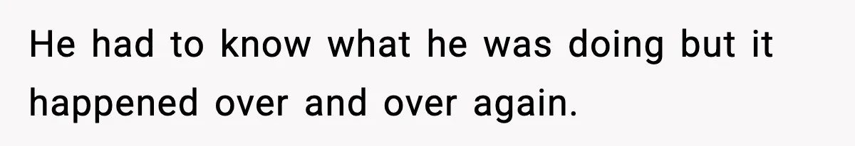 He had to know what he was doing but it happened over and over again.