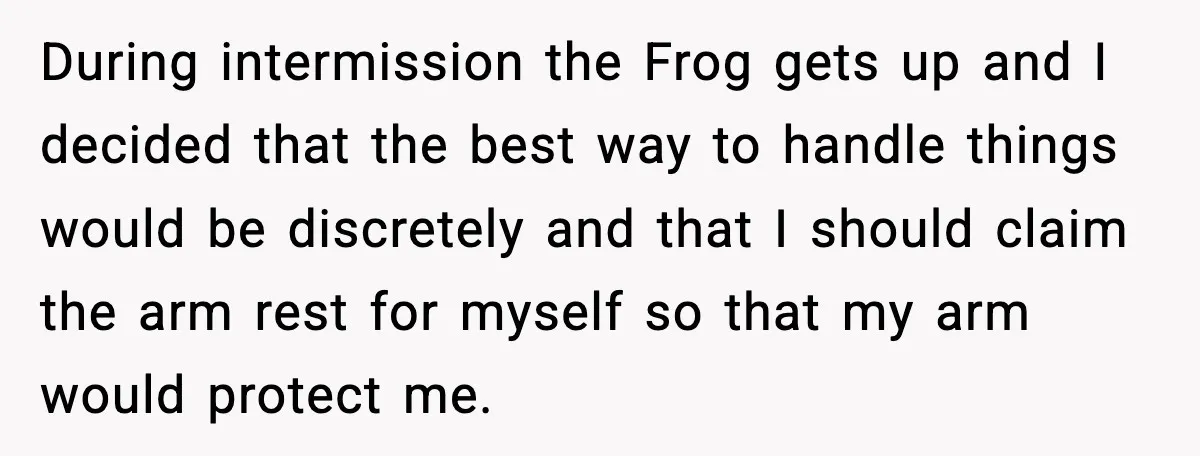 During intermission the Frog gets up and I decided that the best way to handle things would be discretely and that I should claim the arm rest for myself so...