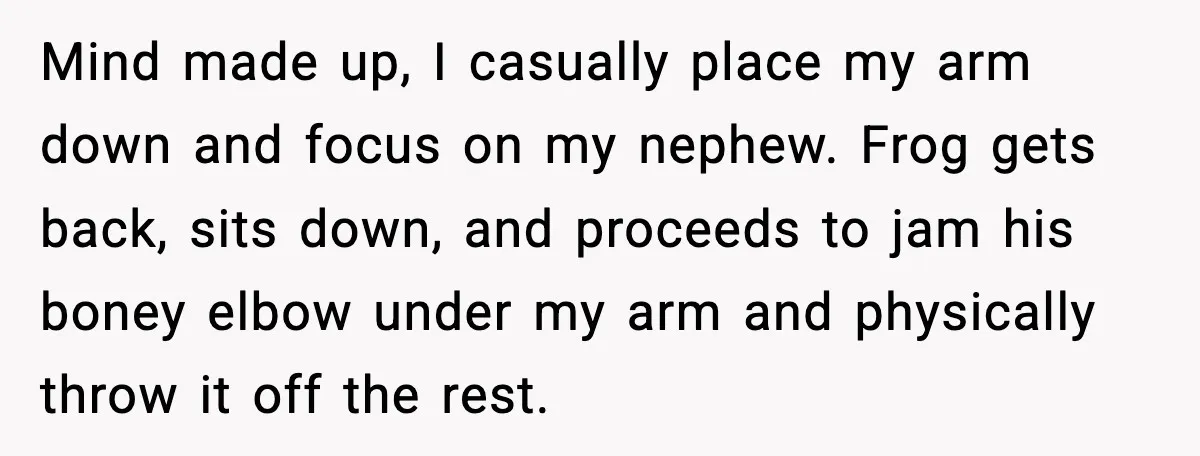 Mind made up, I casually place my arm down and focus on my nephew. Frog gets back, sits down, and proceeds to jam his boney elbow under my arm and...