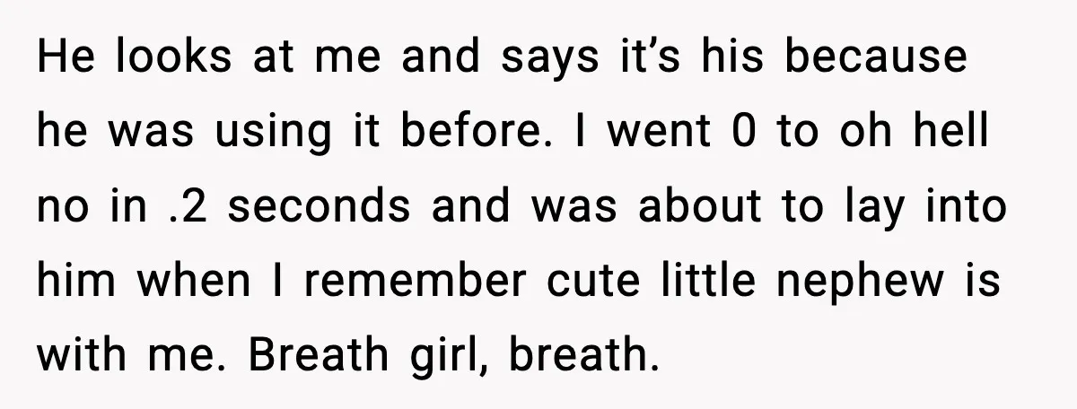 He looks at me and says it’s his because he was using it before. I went 0 to oh hell no in .2 seconds and was about to lay into...