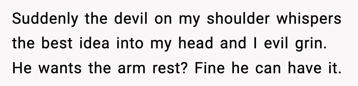 Suddenly the devil on my shoulder whispers the best idea into my head and I evil grin. He wants the arm rest? Fine he can have it.