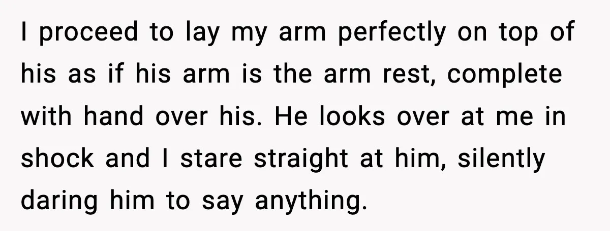 I proceed to lay my arm perfectly on top of his as if his arm is the arm rest, complete with hand over his. He looks over at me in...