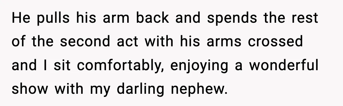 He pulls his arm back and spends the rest of the second act with his arms crossed and I sit comfortably, enjoying a wonderful show with my darling nephew.