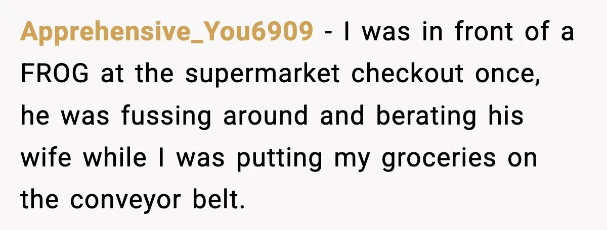 Apprehensive_You6909 − I was in front of a FROG at the supermarket checkout once, he was fussing around and berating his wife while I was putting my groceries on the...
