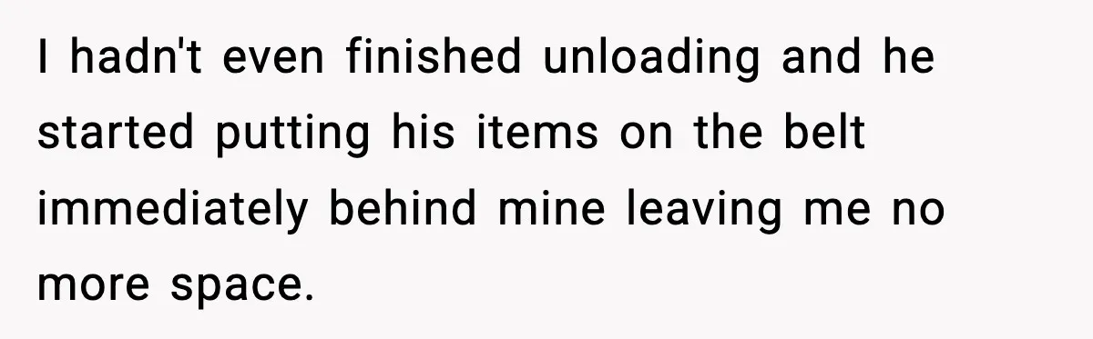 I hadn't even finished unloading and he started putting his items on the belt immediately behind mine leaving me no more space.