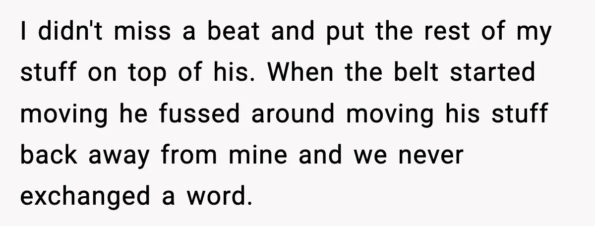 I didn't miss a beat and put the rest of my stuff on top of his. When the belt started moving he fussed around moving his stuff back away from...
