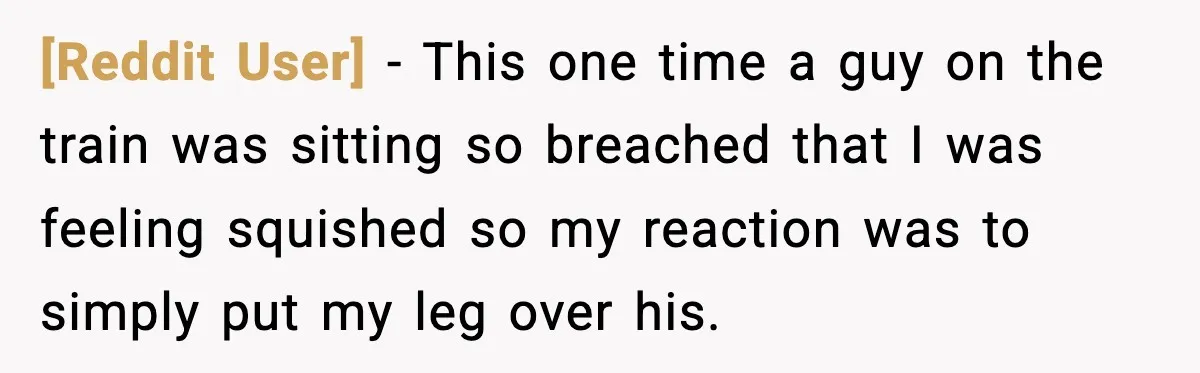 [Reddit User] − This one time a guy on the train was sitting so breached that I was feeling squished so my reaction was to simply put my leg over...