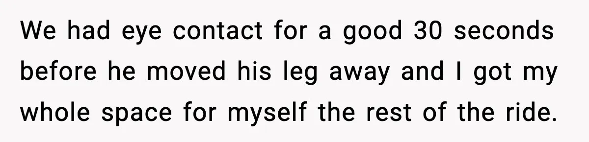 We had eye contact for a good 30 seconds before he moved his leg away and I got my whole space for myself the rest of the ride.