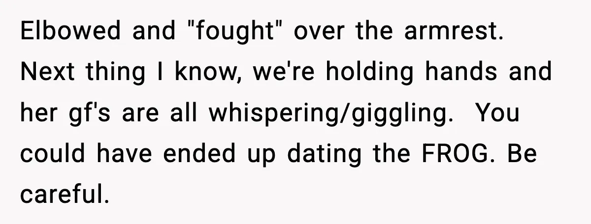 Elbowed and "fought" over the armrest. Next thing I know, we're holding hands and her gf's are all whispering/giggling. ​ You could have ended up dating the FROG. Be careful.