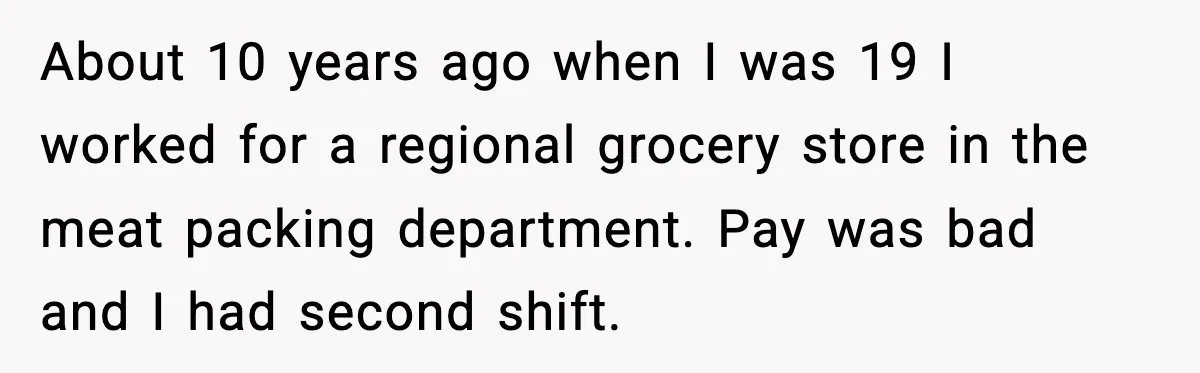 About 10 years ago when I was 19 I worked for a regional grocery store in the meat packing department. Pay was bad and I had second shift.