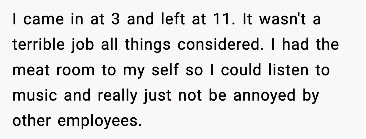 I came in at 3 and left at 11. It wasn't a terrible job all things considered. I had the meat room to my self so I could listen to...
