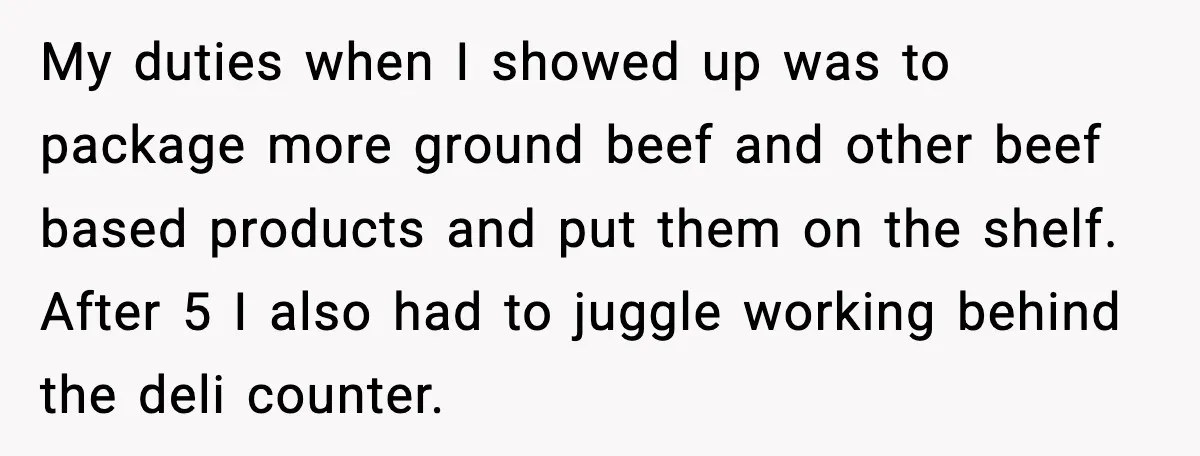 My duties when I showed up was to package more ground beef and other beef based products and put them on the shelf. After 5 I also had to juggle...