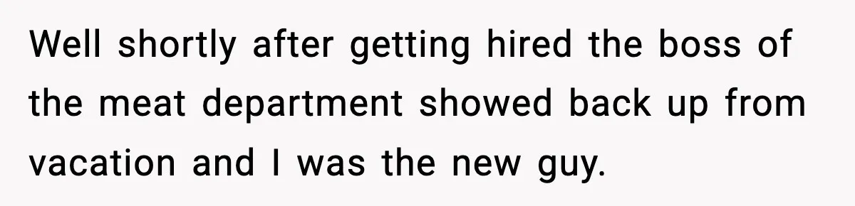Well shortly after getting hired the boss of the meat department showed back up from vacation and I was the new guy.