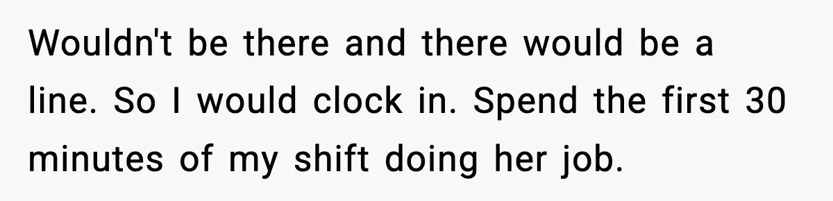 Wouldn't be there and there would be a line. So I would clock in. Spend the first 30 minutes of my shift doing her job.