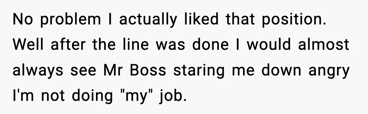 No problem I actually liked that position. Well after the line was done I would almost always see Mr Boss staring me down angry I'm not doing "my" job.