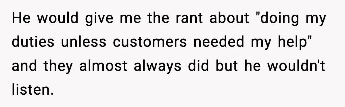 He would give me the rant about "doing my duties unless customers needed my help" and they almost always did but he wouldn't listen.