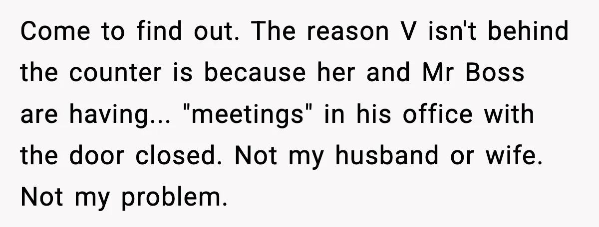 Come to find out. The reason V isn't behind the counter is because her and Mr Boss are having... "meetings" in his office with the door closed. Not my husband...