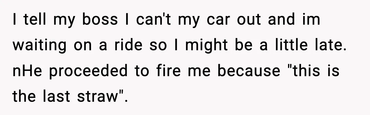 I tell my boss I can't my car out and im waiting on a ride so I might be a little late. nHe proceeded to fire me because "this is...