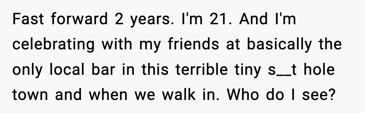 Fast forward 2 years. I'm 21. And I'm celebrating with my friends at basically the only local bar in this terrible tiny s__t hole town and when we walk in....