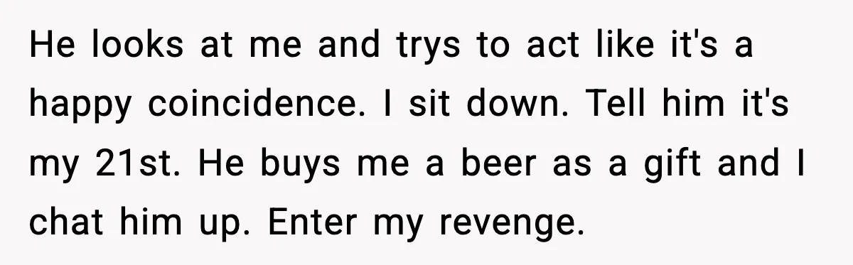 He looks at me and trys to act like it's a happy coincidence. I sit down. Tell him it's my 21st. He buys me a beer as a gift and...