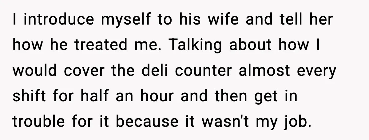 I introduce myself to his wife and tell her how he treated me. Talking about how I would cover the deli counter almost every shift for half an hour and...