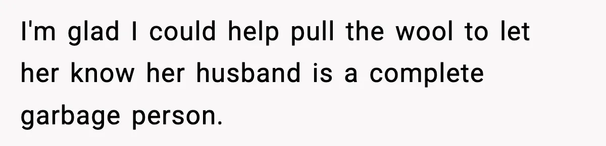 I'm glad I could help pull the wool to let her know her husband is a complete garbage person.