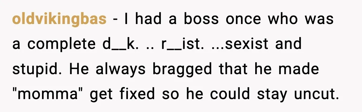 oldvikingbas − I had a boss once who was a complete d__k. .. r__ist. ...sexist and stupid. He always bragged that he made "momma" get fixed so he could stay...