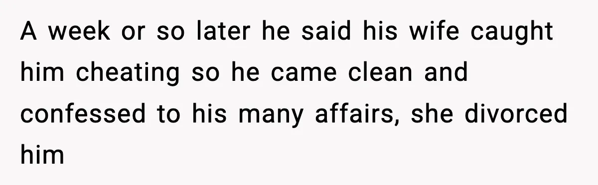 A week or so later he said his wife caught him cheating so he came clean and confessed to his many affairs, she divorced him