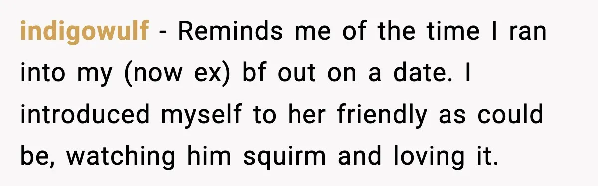indigowulf − Reminds me of the time I ran into my (now ex) bf out on a date. I introduced myself to her friendly as could be, watching him squirm...