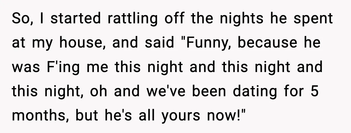 So, I started rattling off the nights he spent at my house, and said "Funny, because he was F'ing me this night and this night and this night, oh and...