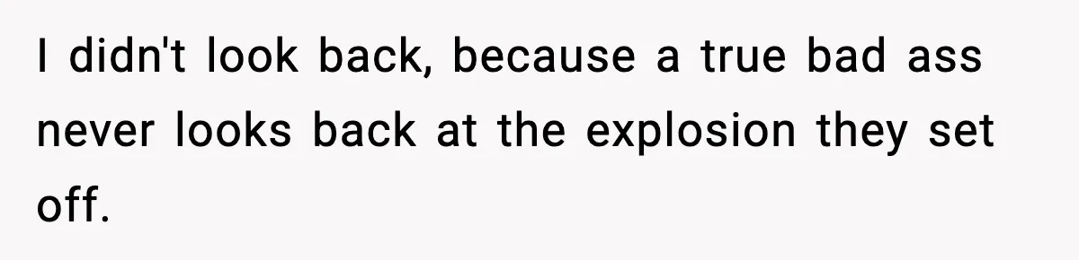 I didn't look back, because a true bad ass never looks back at the explosion they set off.