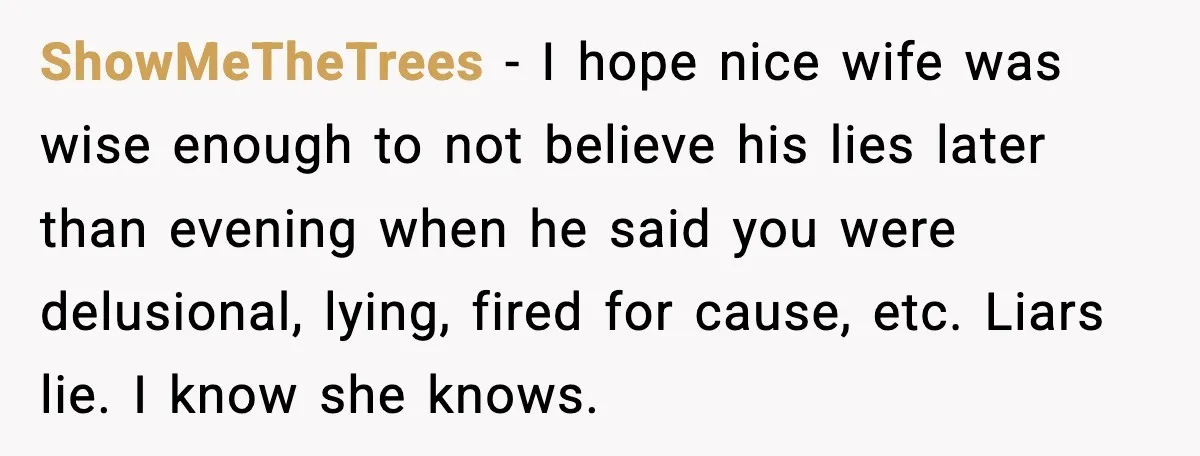 ShowMeTheTrees − I hope nice wife was wise enough to not believe his lies later than evening when he said you were delusional, lying, fired for cause, etc. Liars lie....