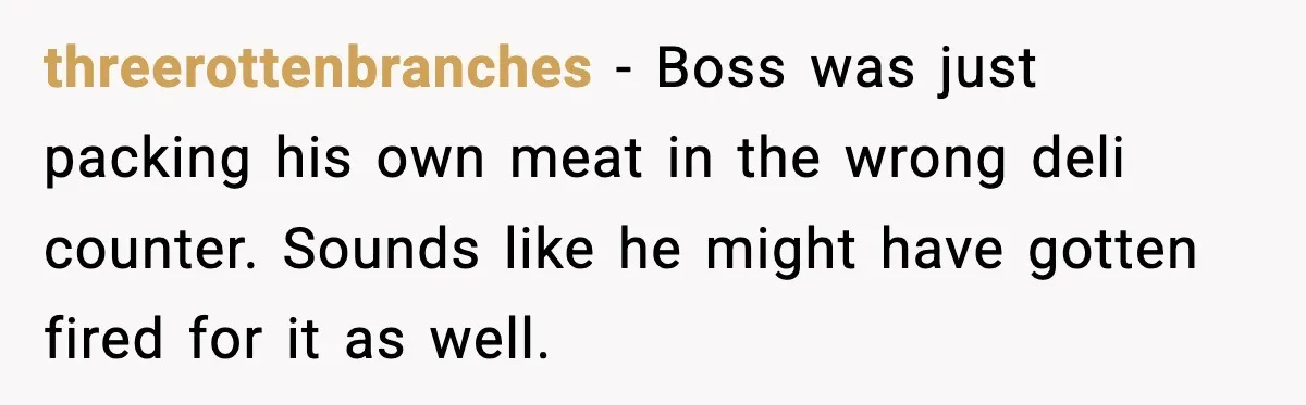 threerottenbranches − Boss was just packing his own meat in the wrong deli counter. Sounds like he might have gotten fired for it as well.