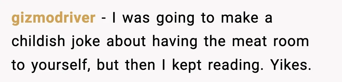 gizmodriver − I was going to make a childish joke about having the meat room to yourself, but then I kept reading. Yikes.