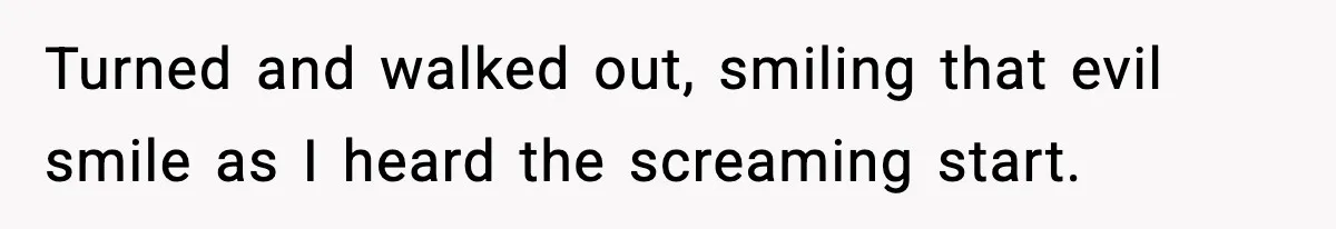Turned and walked out, smiling that evil smile as I heard the screaming start.