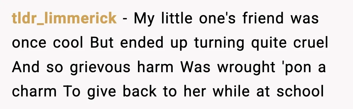 How This 9-Year-Old Turned A Necklace Into the Pettiest Revenge You’ve Ever Seen tldr_limmerick − My little one's friend was once cool But ended up turning quite cruel And so grievous harm Was wrought 'pon a charm To give back to her while...