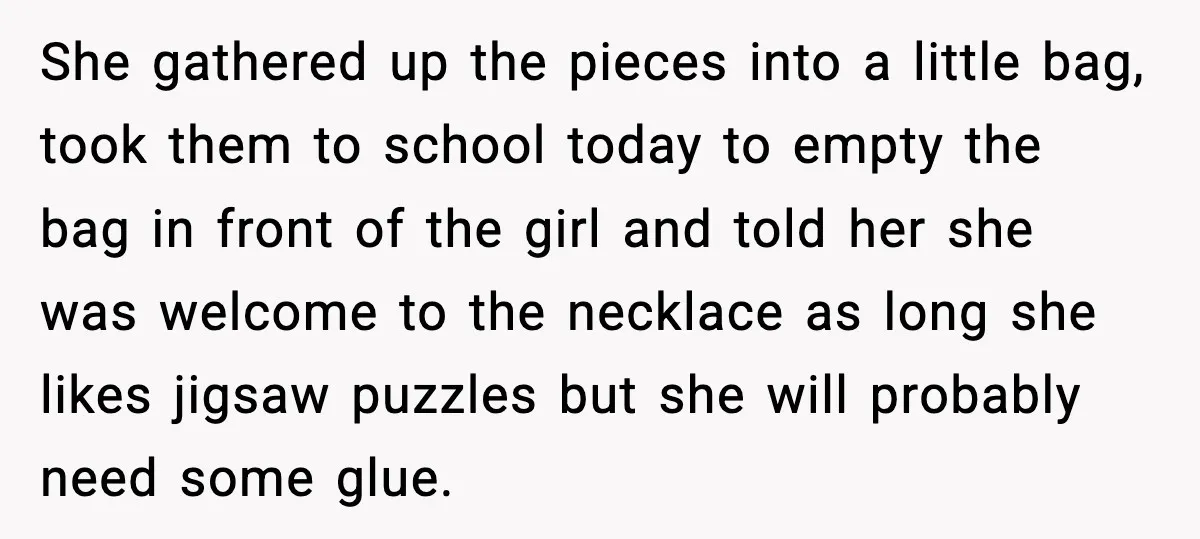 How This 9-Year-Old Turned A Necklace Into the Pettiest Revenge You’ve Ever Seen She gathered up the pieces into a little bag, took them to school today to empty the bag in front of the girl and told her she was welcome to...