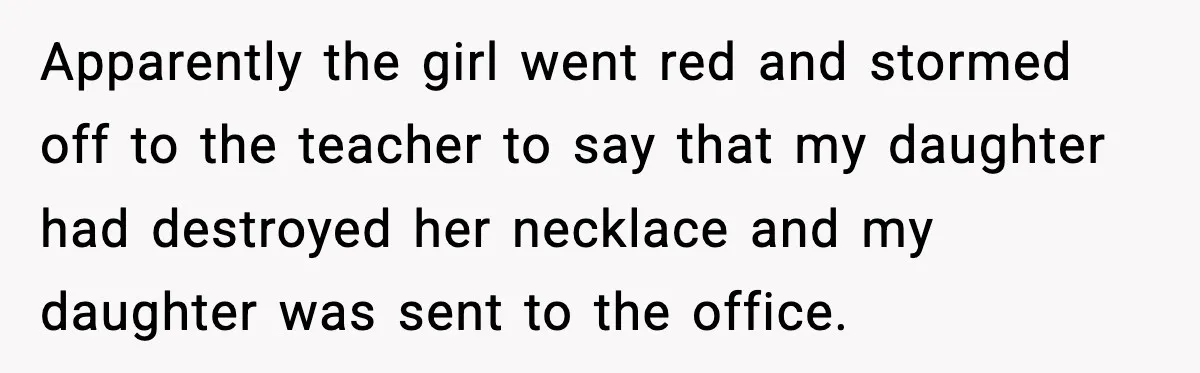 How This 9-Year-Old Turned A Necklace Into the Pettiest Revenge You’ve Ever Seen Apparently the girl went red and stormed off to the teacher to say that my daughter had destroyed her necklace and my daughter was sent to the office.