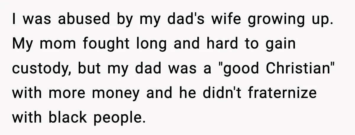 I was abused by my dad's wife growing up. My mom fought long and hard to gain custody, but my dad was a "good Christian" with more money and he...