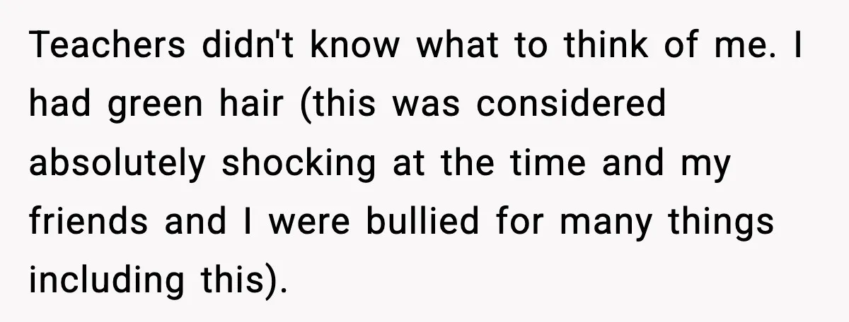 Teachers didn't know what to think of me. I had green hair (this was considered absolutely shocking at the time and my friends and I were bullied for many things...