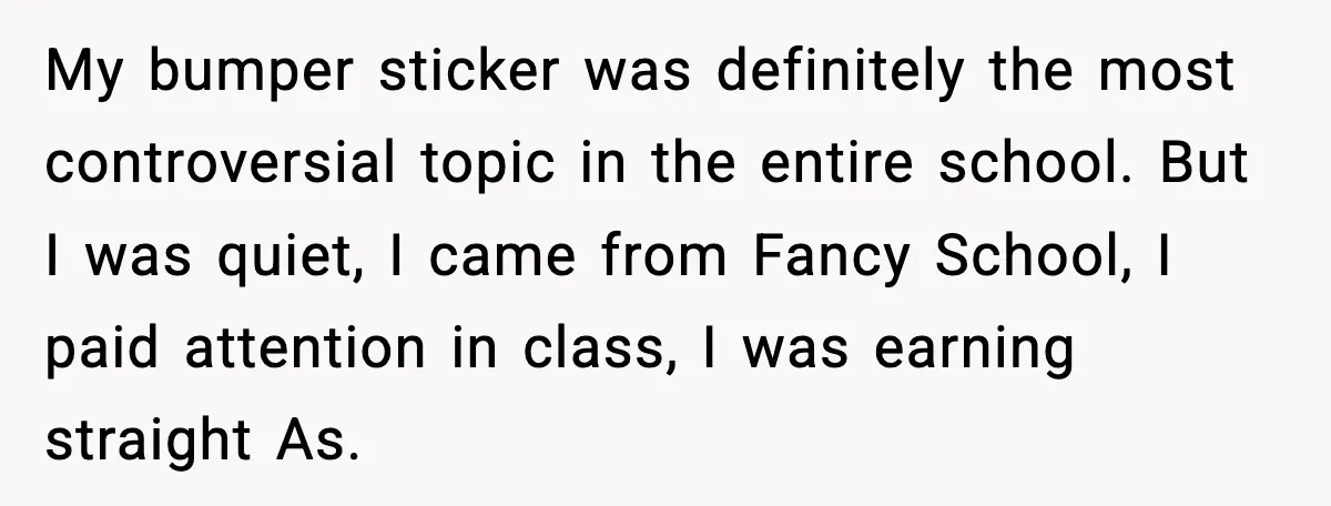 My bumper sticker was definitely the most controversial topic in the entire school. But I was quiet, I came from Fancy School, I paid attention in class, I was earning...