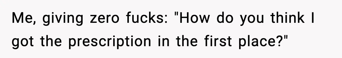 Me, giving zero fucks: "How do you think I got the prescription in the first place?"