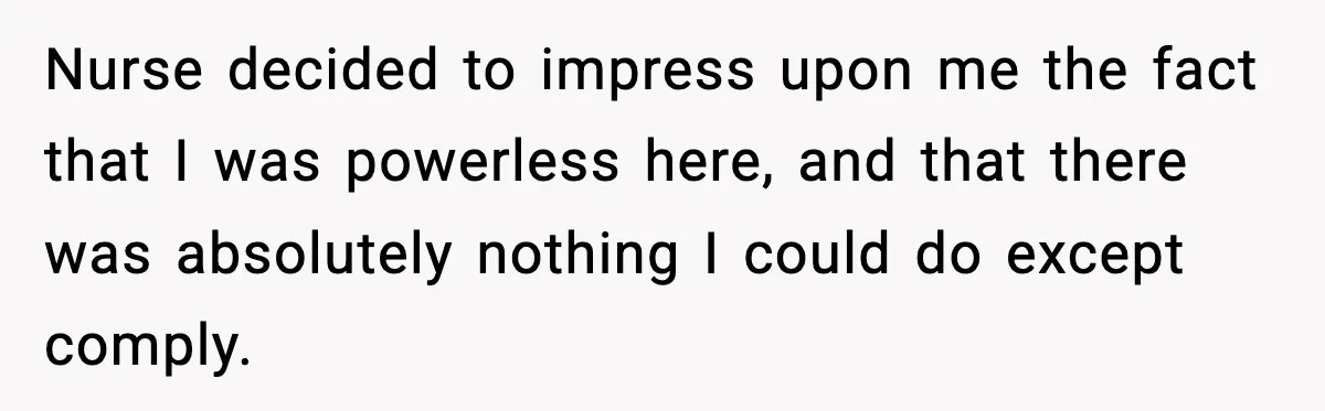 Nurse decided to impress upon me the fact that I was powerless here, and that there was absolutely nothing I could do except comply.