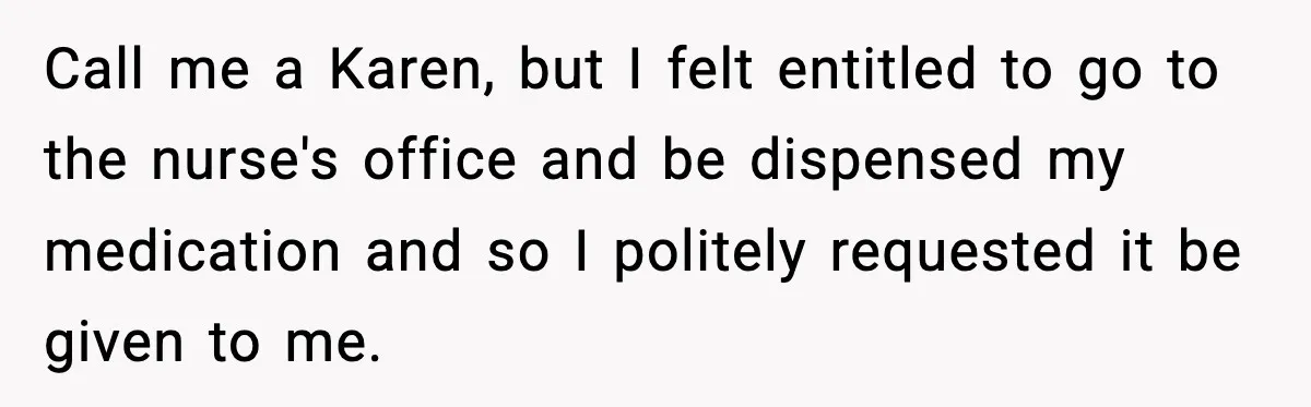 Call me a Karen, but I felt entitled to go to the nurse's office and be dispensed my medication and so I politely requested it be given to me.