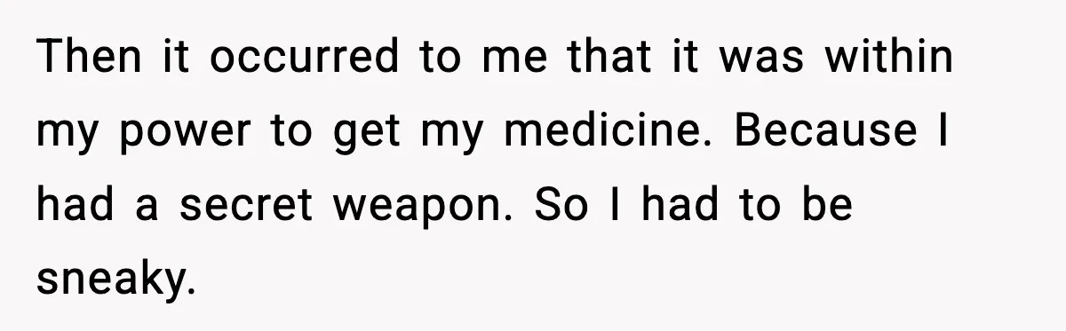 Then it occurred to me that it was within my power to get my medicine. Because I had a secret weapon. So I had to be sneaky.