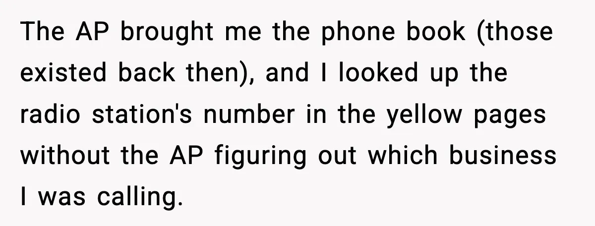 The AP brought me the phone book (those existed back then), and I looked up the radio station's number in the yellow pages without the AP figuring out which business...