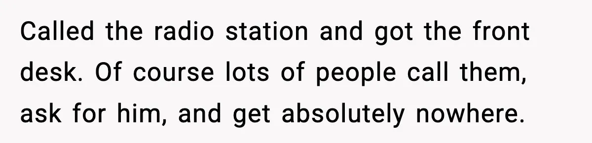 Called the radio station and got the front desk. Of course lots of people call them, ask for him, and get absolutely nowhere.