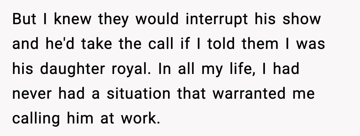 But I knew they would interrupt his show and he'd take the call if I told them I was his daughter royal. In all my life, I had never had...