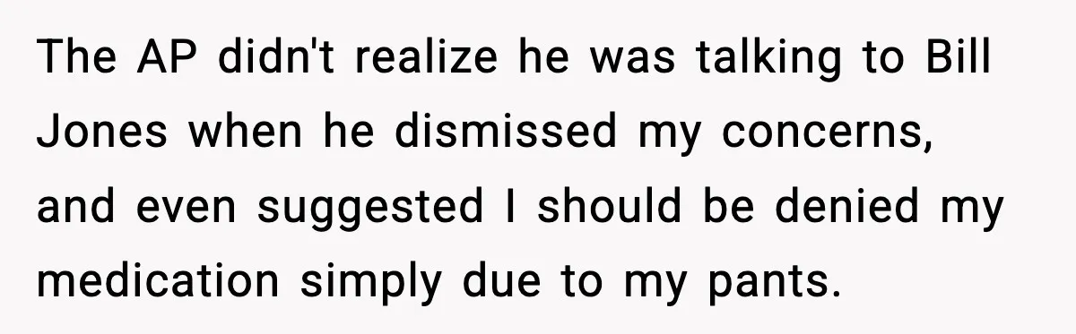 The AP didn't realize he was talking to Bill Jones when he dismissed my concerns, and even suggested I should be denied my medication simply due to my pants.