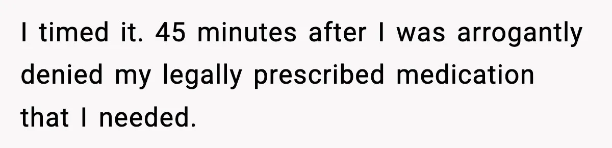 I timed it. 45 minutes after I was arrogantly denied my legally prescribed medication that I needed.